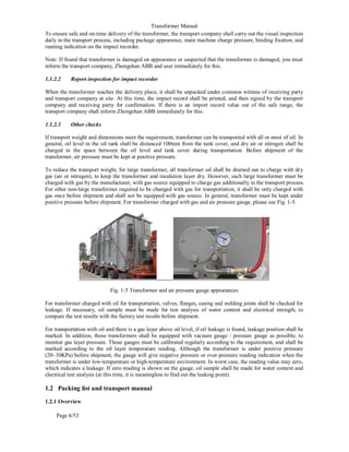 Transformer Manual
Page 6/53
To ensure safe and on-time delivery of the transformer, the transport company shall carry out the visual inspection
daily in the transport process, including package appearance, main machine charge pressure, binding fixation, and
running indication on the impact recorder.
Note: If found that transformer is damaged on appearance or suspected that the transformer is damaged, you must
inform the transport company, Zhongshan ABB and user immediately for this.
1.1.2.2 Report inspection for impact recorder
When the transformer reaches the delivery place, it shall be unpacked under common witness of receiving party
and transport company at site. At this time, the impact record shall be printed, and then signed by the transport
company and receiving party for confirmation. If there is an import record value out of the safe range, the
transport company shall inform Zhongshan ABB immediately for this.
1.1.2.3 Other checks
If transport weight and dimensions meet the requirement, transformer can be transported with all or most of oil. In
general, oil level in the oil tank shall be distanced 100mm from the tank cover, and dry air or nitrogen shall be
charged in the space between the oil level and tank cover during transportation. Before shipment of the
transformer, air pressure must be kept at positive pressure.
To reduce the transport weight, for large transformer, all transformer oil shall be drained out to charge with dry
gas (air or nitrogen), to keep the transformer and insulation layer dry. However, such large transformer must be
charged with gas by the manufacturer, with gas source equipped to charge gas additionally in the transport process.
For other non-large transformer required to be changed with gas for transportation, it shall be only charged with
gas once before shipment and shall not be equipped with gas source. In general, transformer must be kept under
positive pressure before shipment. For transformer charged with gas and air pressure gauge, please see Fig. 1-5.
Fig. 1-5 Transformer and air pressure gauge appearances
For transformer charged with oil for transportation, valves, flanges, casing and welding joints shall be checked for
leakage. If necessary, oil sample must be made for test analysis of water content and electrical strength, to
compare the test results with the factory test results before shipment.
For transportation with oil and there is a gas layer above oil level, if oil leakage is found, leakage position shall be
marked. In addition, those transformers shall be equipped with vacuum gauge / pressure gauge as possible, to
monitor gas layer pressure. Those gauges must be calibrated regularly according to the requirement, and shall be
marked according to the oil layer temperature reading. Although the transformer is under positive pressure
(20~30KPa) before shipment, the gauge will give negative pressure or over-pressure reading indication when the
transformer is under low-temperature or high-temperature environment. In worst case, the reading value may zero,
which indicates a leakage. If zero reading is shown on the gauge, oil sample shall be made for water content and
electrical test analysis (at this time, it is meaningless to find out the leaking point).
1.2 Packing list and transport manual
1.2.1 Overview
 