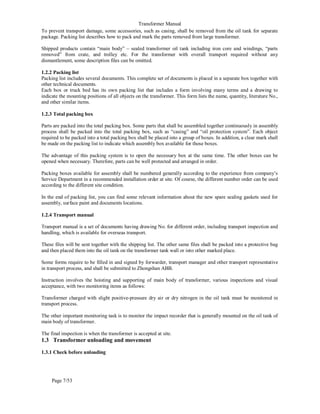 Transformer Manual
Page 7/53
To prevent transport damage, some accessories, such as casing, shall be removed from the oil tank for separate
package. Packing list describes how to pack and mark the parts removed from large transformer.
Shipped products contain “main body” – sealed transformer oil tank including iron core and windings, “parts
removed” from crate, and trolley etc. For the transformer with overall transport required without any
dismantlement, some description files can be omitted.
1.2.2 Packing list
Packing list includes several documents. This complete set of documents is placed in a separate box together with
other technical documents.
Each box or truck bed has its own packing list that includes a form involving many terms and a drawing to
indicate the mounting positions of all objects on the transformer. This form lists the name, quantity, literature No.,
and other similar items.
1.2.3 Total packing box
Parts are packed into the total packing box. Some parts that shall be assembled together continuously in assembly
process shall be packed into the total packing box, such as “casing” and “oil protection system”. Each object
required to be packed into a total packing box shall be placed into a group of boxes. In addition, a clear mark shall
be made on the packing list to indicate which assembly box available for those boxes.
The advantage of this packing system is to open the necessary box at the same time. The other boxes can be
opened when necessary. Therefore, parts can be well protected and arranged in order.
Packing boxes available for assembly shall be numbered generally according to the experience from company’s
Service Department in a recommended installation order at site. Of course, the different number order can be used
according to the different site condition.
In the end of packing list, you can find some relevant information about the new spare sealing gaskets used for
assembly, surface paint and documents locations.
1.2.4 Transport manual
Transport manual is a set of documents having drawing No. for different order, including transport inspection and
handling, which is available for overseas transport.
These files will be sent together with the shipping list. The other same files shall be packed into a protective bag
and then placed them into the oil tank on the transformer tank wall or into other marked place.
Some forms require to be filled in and signed by forwarder, transport manager and other transport representative
in transport process, and shall be submitted to Zhongshan ABB.
Instruction involves the hoisting and supporting of main body of transformer, various inspections and visual
acceptance, with two monitoring items as follows:
Transformer charged with slight positive-pressure dry air or dry nitrogen in the oil tank must be monitored in
transport process.
The other important monitoring task is to monitor the impact recorder that is generally mounted on the oil tank of
main body of transformer.
The final inspection is when the transformer is accepted at site.
1.3 Transformer unloading and movement
1.3.1 Check before unloading
 