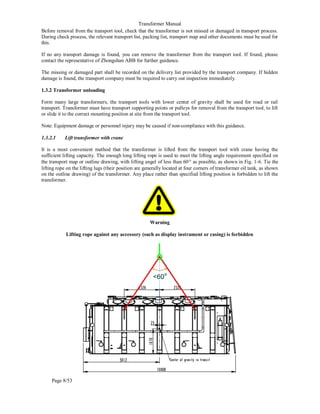 Transformer Manual
Page 8/53
Before removal from the transport tool, check that the transformer is not missed or damaged in transport process.
During check process, the relevant transport list, packing list, transport map and other documents must be used for
this.
If no any transport damage is found, you can remove the transformer from the transport tool. If found, please
contact the representative of Zhongshan ABB for further guidance.
The missing or damaged part shall be recorded on the delivery list provided by the transport company. If hidden
damage is found, the transport company must be required to carry out inspection immediately.
1.3.2 Transformer unloading
Form many large transformers, the transport tools with lower center of gravity shall be used for road or rail
transport. Transformer must have transport supporting points or pulleys for removal from the transport tool, to lift
or slide it to the correct mounting position at site from the transport tool.
Note: Equipment damage or personnel injury may be caused if non-compliance with this guidance.
1.3.2.1 Lift transformer with crane
It is a most convenient method that the transformer is lifted from the transport tool with crane having the
sufficient lifting capacity. The enough long lifting rope is used to meet the lifting angle requirement specified on
the transport map or outline drawing, with lifting angel of less than 60º as possible, as shown in Fig. 1-6. Tie the
lifting rope on the lifting lugs (their position are generally located at four corners of transformer oil tank, as shown
on the outline drawing) of the transformer. Any place rather than specified lifting position is forbidden to lift the
transformer.
Warning
Lifting rope against any accessory (such as display instrument or casing) is forbidden
 