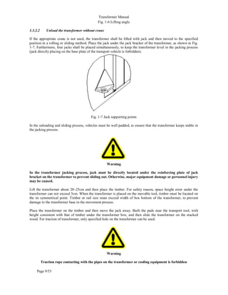 Transformer Manual
Page 9/53
Fig. 1-6 Lifting angle
1.3.2.2 Unload the transformer without crane
If the appropriate crane is not used, the transformer shall be lifted with jack and then moved to the specified
position in a rolling or sliding method. Place the jack under the jack bracket of the transformer, as shown in Fig.
1-7. Furthermore, four jacks shall be placed simultaneously, to keep the transformer level in the jacking process
(jack directly placing on the base plate of the transport vehicle is forbidden).
Fig. 1-7 Jack supporting points
In the unloading and sliding process, vehicles must be well padded, to ensure that the transformer keeps stable in
the jacking process.
Warning
In the transformer jacking process, jack must be directly located under the reinforcing plate of jack
bracket on the transformer to prevent sliding out. Otherwise, major equipment damage or personnel injury
may be caused.
Lift the transformer about 20~25cm and then place the timber. For safety reason, space height error under the
transformer can not exceed 5cm. When the transformer is placed on the movable tool, timber must be located on
the its symmetrical point. Timber or rail size must exceed width of box bottom of the transformer, to prevent
damage to the transformer base in the movement process.
Place the transformer on the timber and then move the jack away. Built the pads near the transport tool, with
height consistent with that of timber under the transformer box, and then slide the transformer on the stacked
wood. For traction of transformer, only specified hole on the transformer can be used.
Warning
Traction rope contacting with the pipes on the transformer or cooling equipment is forbidden
 