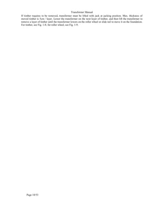 Transformer Manual
Page 10/53
If timber requires to be removed, transformer must be lifted with jack at jacking position. Max. thickness of
moved timber is 5cm / layer. Lower the transformer on the next layer of timber, and then lift the transformer to
remove a layer of timber until the transformer lowers on the roller wheel or slide rail to move it on the foundation.
For timber, see Fig. 1-8; for roller wheel, see Fig. 1-9.
 
