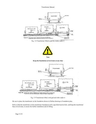 Transformer Manual
Page 11/53
Fig. 1-8 Transformer lifted to pad the timber under it
Note
Keep the foundation at level state at any time
Fig. 1-9 Transformer lifted, with pad and roller under it
Be sure to place the transformer on the foundation shown in Outline drawing or Foundation plan.
Roll or slide the transformer on the transformer foundation with a specified traction hole, and keep the transformer
base at level state, to ensure the further installation and oil filling.
 