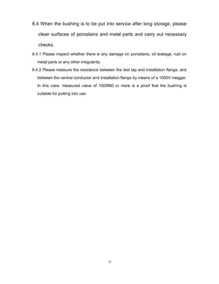 14
8.4 When the bushing is to be put into service after long storage, please
clean surfaces of porcelains and metal parts and carry out necessary
checks.
8.4.1 Please inspect whether there is any damage on porcelains, oil leakage, rust on
metal parts or any other irregularity.
8.4.2 Please measure the resistance between the test tap and installation flange, and
between the central conductor and installation flange by means of a 1000V megger.
In this case, measured value of 1000MΩ or more is a proof that the bushing is
suitable for putting into use.
 