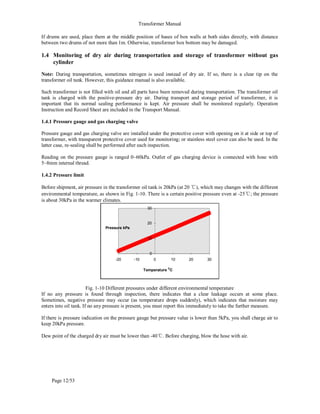 Transformer Manual
Page 12/53
If drums are used, place them at the middle position of bases of box walls at both sides directly, with distance
between two drums of not more than 1m. Otherwise, transformer box bottom may be damaged.
1.4 Monitoring of dry air during transportation and storage of transformer without gas
cylinder
Note: During transportation, sometimes nitrogen is used instead of dry air. If so, there is a clear tip on the
transformer oil tank. However, this guidance manual is also available.
Such transformer is not filled with oil and all parts have been removed during transportation. The transformer oil
tank is charged with the positive-pressure dry air. During transport and storage period of transformer, it is
important that its normal sealing performance is kept. Air pressure shall be monitored regularly. Operation
Instruction and Record Sheet are included in the Transport Manual.
1.4.1 Pressure gauge and gas charging valve
Pressure gauge and gas charging valve are installed under the protective cover with opening on it at side or top of
transformer, with transparent protective cover used for monitoring; or stainless steel cover can also be used. In the
latter case, re-sealing shall be performed after each inspection.
Reading on the pressure gauge is ranged 0~60kPa. Outlet of gas charging device is connected with hose with
5~8mm internal thread.
1.4.2 Pressure limit
Before shipment, air pressure in the transformer oil tank is 20kPa (at 20 ℃), which may changes with the different
environmental temperature, as shown in Fig. 1-10. There is a certain positive pressure even at -25℃; the pressure
is about 30kPa in the warmer climates.
0
10
20
30
-20 -10 0 10 20 30
Temperature O
C
Pressure kPa
Fig. 1-10 Different pressures under different environmental temperature
If no any pressure is found through inspection, there indicates that a clear leakage occurs at some place.
Sometimes, negative pressure may occur (as temperature drops suddenly), which indicates that moisture may
enters into oil tank. If no any pressure is present, you must report this immediately to take the further measure.
If there is pressure indication on the pressure gauge but pressure value is lower than 5kPa, you shall charge air to
keep 20kPa pressure.
Dew point of the charged dry air must be lower than -40℃. Before charging, blow the hose with air.
 