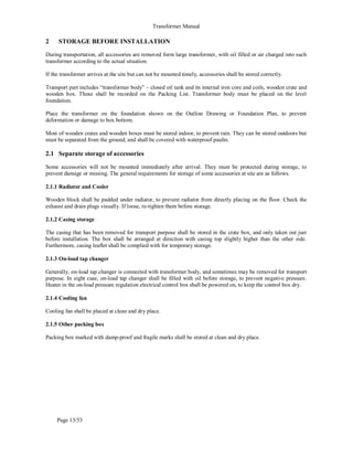 Transformer Manual
Page 13/53
2 STORAGE BEFORE INSTALLATION
During transportation, all accessories are removed form large transformer, with oil filled or air charged into such
transformer according to the actual situation.
If the transformer arrives at the site but can not be mounted timely, accessories shall be stored correctly.
Transport part includes “transformer body” – closed oil tank and its internal iron core and coils, wooden crate and
wooden box. Those shall be recorded on the Packing List. Transformer body must be placed on the level
foundation.
Place the transformer on the foundation shown on the Outline Drawing or Foundation Plan, to prevent
deformation or damage to box bottom.
Most of wooden crates and wooden boxes must be stored indoor, to prevent rain. They can be stored outdoors but
must be separated from the ground, and shall be covered with waterproof paulin.
2.1 Separate storage of accessories
Some accessories will not be mounted immediately after arrival. They must be protected during storage, to
prevent damage or missing. The general requirements for storage of some accessories at site are as follows.
2.1.1 Radiator and Cooler
Wooden block shall be padded under radiator, to prevent radiator from directly placing on the floor. Check the
exhaust and drain plugs visually. If loose, re-tighten them before storage.
2.1.2 Casing storage
The casing that has been removed for transport purpose shall be stored in the crate box, and only taken out just
before installation. The box shall be arranged at direction with casing top slightly higher than the other side.
Furthermore, casing leaflet shall be complied with for temporary storage.
2.1.3 On-load tap changer
Generally, on-load tap changer is connected with transformer body, and sometimes may be removed for transport
purpose. In eight case, on-load tap changer shall be filled with oil before storage, to prevent negative pressure.
Heater in the on-load pressure regulation electrical control box shall be powered on, to keep the control box dry.
2.1.4 Cooling fan
Cooling fan shall be placed at clean and dry place.
2.1.5 Other packing box
Packing box marked with damp-proof and fragile marks shall be stored at clean and dry place.
 