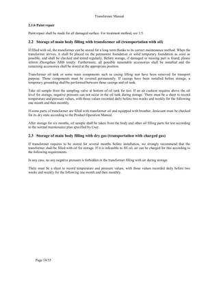 Transformer Manual
Page 14/53
2.1.6 Paint repair
Paint repair shall be made for all damaged surface. For treatment method, see 3.5.
2.2 Storage of main body filling with transformer oil (transportation with oil)
If filled with oil, the transformer can be stored for a long term thanks to its correct maintenance method. When the
transformer arrives, it shall be placed on the permanent foundation or solid temporary foundation as soon as
possible, and shall be checked and tested regularly. Before storage, if damaged or missing part is found, please
inform Zhongshan ABB timely. Furthermore, all possible mountable accessories shall be installed and the
remaining accessories shall be stored at the appropriate position.
Transformer oil tank or some main components such as casing lifting seat have been removed for transport
purpose. Those components must be covered permanently. If casings have been installed before storage, a
temporary grounding shall be performed between those casings and oil tank.
Take oil sample from the sampling valve at bottom of oil tank for test. If an air cushion requires above the oil
level for storage, negative pressure can not occur in the oil tank during storage. There must be a sheet to record
temperature and pressure values, with those values recorded daily before two weeks and weekly for the following
one month and then monthly.
If some parts of transformer are filled with transformer oil and equipped with breather, desiccant must be checked
for its dry state according to the Product Operation Manual.
After storage for six months, oil sample shall be taken from the body and other oil filling parts for test according
to the normal maintenance plan specified by User.
2.3 Storage of main body filling with dry gas (transportation with charged gas)
If transformer requires to be stored for several months before installation, we strongly recommend that the
transformer shall be filled with oil for storage. If it is infeasible to fill oil, air can be charged for this according to
the following requirements.
In any case, no any negative pressure is forbidden in the transformer filling with air during storage.
There must be a sheet to record temperature and pressure values, with those values recorded daily before two
weeks and weekly for the following one month and then monthly.
 