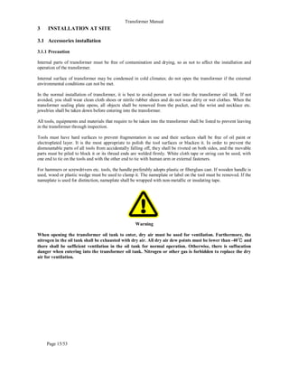 Transformer Manual
Page 15/53
3 INSTALLATION AT SITE
3.1 Accessories installation
3.1.1 Precaution
Internal parts of transformer must be free of contamination and drying, so as not to affect the installation and
operation of the transformer.
Internal surface of transformer may be condensed in cold climates; do not open the transformer if the external
environmental conditions can not be met.
In the normal installation of transformer, it is best to avoid person or tool into the transformer oil tank. If not
avoided, you shall wear clean cloth shoes or nitrile rubber shoes and do not wear dirty or wet clothes. When the
transformer sealing plate opens, all objects shall be removed from the pocket, and the wrist and necklace etc.
jewelries shall be taken down before entering into the transformer.
All tools, equipments and materials that require to be taken into the transformer shall be listed to prevent leaving
in the transformer through inspection.
Tools must have hard surfaces to prevent fragmentation in use and their surfaces shall be free of oil paint or
electroplated layer. It is the most appropriate to polish the tool surfaces or blacken it. In order to prevent the
dismountable parts of all tools from accidentally falling off, they shall be riveted on both sides, and the movable
parts must be piled to block it or its thread ends are welded firmly. White cloth tape or string can be used, with
one end to tie on the tools and with the other end to tie with human arm or external fasteners.
For hammers or screwdrivers etc. tools, the handle preferably adopts plastic or fiberglass cast. If wooden handle is
used, wood or plastic wedge must be used to clamp it. The nameplate or label on the tool must be removed. If the
nameplate is used for distinction, nameplate shall be wrapped with non-metallic or insulating tape.
Warning
When opening the transformer oil tank to enter, dry air must be used for ventilation. Furthermore, the
nitrogen in the oil tank shall be exhausted with dry air. All dry air dew points must be lower than -40℃ and
there shall be sufficient ventilation in the oil tank for normal operation. Otherwise, there is suffocation
danger when entering into the transformer oil tank. Nitrogen or other gas is forbidden to replace the dry
air for ventilation.
 