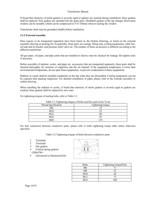 Transformer Manual
Page 16/53
If found that elasticity of nitrile gaskets is severely aged or gaskets are cracked during installation, those gaskets
shall be replaced. New gaskets are included into the spare parts. Dumbbell gaskets of the tap changer observation
window can be reusable, which can be compressed to 5/16 (8mm) when re-sealing the window.
Transformer shell must be grounded reliably before installation.
3.1.2 External assembly
Parts require to be transported separately have been listed on the Outline Drawing, or listed on the external
assembly drawing or packing list. In generally, those parts are casings, lifting seat, cooling equipments, cable box,
oil tank and its bracket, and pressure relief valve etc. The number of those accessories is different according to the
different transformer.
All gas pipes, oil pipes, and pipe joints that pre-installed in factory must be checked for leakage. Re-tighten seals
if necessary.
Before assembly of radiator, cooler, and pipes etc. accessories that are transported separately, those parts shall be
checked thoroughly for moisture or impurities into the oil channel. If the equipment temperature is lower than
environmental temperature, do not open those equipments, to prevent condensation in these equipments.
Radiator or cooler shall be installed completely on the day when they are dismantled. Cooling equipments can not
be exposed after packing inspection. For detailed installation of pipes, please refer to the external assembly or
outline drawing.
When installing the radiator or cooler, if found that elasticity of nitrile gaskets is severely aged or gaskets are
cracked, those gaskets shall be replaced by new ones.
For tightening torques of sealing bolts, refer to Table 3-1.
Table 3-1 Tightening torques of bolts used for seals (Unit: N.m)
Thread specification Tightening torque
M8 15
M10 25
M12 40
M16 85
M20 155
For bolt connection between conductive parts, please refer to bolts tightening torque table unless otherwise
specified.
Table 3-2 Tightening torques of bolts between conductive parts
1 Terminals
2 Terminals
3 Flat gaskets
4 Conical spring gaskets
（DIN6796）
5 Galvanized or blackened bolts
Bolts Tightening torque(Nm)
M6 9
M8 22
M10 44
M12 75
M16 180
 