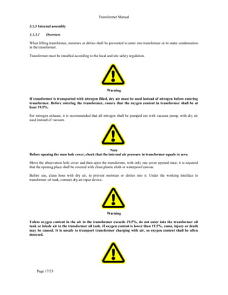 Transformer Manual
Page 17/53
3.1.3 Internal assembly
3.1.3.1 Overview
When lifting transformer, moisture or dirties shall be prevented to enter into transformer or to make condensation
in the transformer.
Transformer must be installed according to the local and site safety regulation.
Warning
If transformer is transported with nitrogen filled, dry air must be used instead of nitrogen before entering
transformer. Before entering the transformer, ensure that the oxygen content in transformer shall be at
least 19.5%.
For nitrogen exhaust, it is recommended that all nitrogen shall be pumped out with vacuum pump, with dry air
used instead of vacuum.
Note
Before opening the man hole cover, check that the internal air pressure in transformer equals to zero.
Move the observation hole cover and then open the transformer, with only one cover opened once; it is required
that the opening place shall be covered with clean plastic cloth or waterproof canvas.
Before use, clean hose with dry air, to prevent moisture or dirties into it. Under the working interface in
transformer oil tank, connect dry air input device.
Warning
Unless oxygen content in the air in the transformer exceeds 19.5%, do not enter into the transformer oil
tank or inhale air in the transformer oil tank. If oxygen content is lower than 19.5%, coma, injury or death
may be caused. It is unsafe to transport transformer charging with air, so oxygen content shall be often
detected.
 