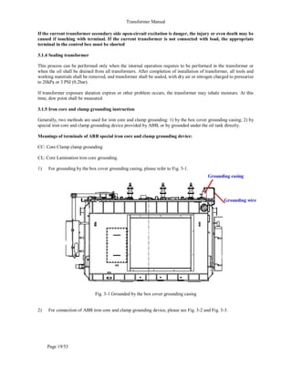 Transformer Manual
Page 19/53
If the current transformer secondary side open-circuit excitation is danger, the injury or even death may be
caused if touching with terminal. If the current transformer is not connected with load, the appropriate
terminal in the control box must be shorted
3.1.4 Sealing transformer
This process can be performed only when the internal operation requires to be performed in the transformer or
when the oil shall be drained from all transformers. After completion of installation of transformer, all tools and
working materials shall be removed, and transformer shall be sealed, with dry air or nitrogen charged to pressurize
to 20kPa or 3 PSI (0.2bar).
If transformer exposure duration expires or other problem occurs, the transformer may inhale moisture. At this
time, dew point shall be measured.
3.1.5 Iron core and clamp grounding instruction
Generally, two methods are used for iron core and clamp grounding: 1) by the box cover grounding casing; 2) by
special iron core and clamp grounding device provided by ABB, or by grounded under the oil tank directly.
Meanings of terminals of ABB special iron core and clamp grounding device:
CC: Core Clamp clamp grounding
CL: Core Lamination iron core grounding.
1) For grounding by the box cover grounding casing, please refer to Fig. 3-1.
Fig. 3-1 Grounded by the box cover grounding casing
2) For connection of ABB iron core and clamp grounding device, please see Fig. 3-2 and Fig. 3-3.
Grounding casing
Grounding wire
 