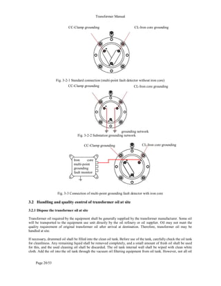 Transformer Manual
Page 20/53
Fig. 3-2-1 Standard connection (multi-point fault detector without iron core)
Fig. 3-2-2 Substation grounding network
Fig. 3-3 Connection of multi-point grounding fault detector with iron core
3.2 Handling and quality control of transformer oil at site
3.2.1 Dispose the transformer oil at site
Transformer oil required by the equipment shall be generally supplied by the transformer manufacturer. Some oil
will be transported to the equipment use unit directly by the oil refinery or oil supplier. Oil may not meet the
quality requirement of original transformer oil after arrival at destination. Therefore, transformer oil may be
handled at site.
If necessary, drummed oil shall be filled into the clean oil tank. Before use of the tank, carefully check the oil tank
for cleanliness. Any remaining liquid shall be removed completely, and a small amount of fresh oil shall be used
for this, and the used cleaning oil shall be discarded. The oil tank internal wall shall be wiped with clean white
cloth. Add the oil into the oil tank through the vacuum oil filtering equipment from oil tank. However, not all oil
CC-Clamp grounding CL-Iron core grounding
CC-Clamp grounding CL-Iron core grounding
Iron core
multi-point
grounding
fault monitor
CC-Clamp grounding CL-Iron core grounding
grounding network
 