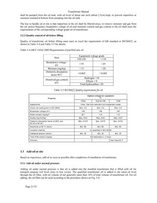 Transformer Manual
Page 21/53
shall be pumped form the oil tank, with oil level of about one inch (about 2.5cm) kept, to prevent impurities or
moisture retained at bottom from pumping into the oil tank.
The key to handle oil at site is that impurities in the oil shall be filtered away, to remove moisture and gas from
the oil; power-frequency breakdown voltage of oil and moisture content and gas content in the oil shall meet the
requirements of the corresponding voltage grade oil of transformer.
3.2.2 Quality control of oil before filling
Quality of transformer oil before filling must meet or excel the requirement of GB standard or IEC60422, as
shown in Table 3-4 and Table 3-5 for details.
Table 3-4 GB/T 14542-2005 Requirements of purified new oil
Item
Equipment voltage grade
330-220 ≤110
Breakdown voltage /
kV
≥55 ≥45
Moisture (mg/kg) ≤15 ≤20
Dielectric dissipation
factor 90℃
≤0.005 ≤0.005
Dissolved gas content
ul/L
Hydrogen 10
Ethyne = 0
Total hydrocarbon 20
Table 3-5 IEC60422 Quality requirement for oil
3.3 Add oil at site
Based on experience, add oil as soon as possible after completion of installation of transformer.
3.3.1 Add oil under normal pressure
Adding oil under normal pressure is that oil is added into the installed transformer that is filled with oil for
transport purpose (oil level close to box cover). The qualified transformer oil is added to the rated oil level
through the oil filter, with oil volume of not generally more than 16% of total volume of transformer oil. For oil
adding, the oil filter can be used according to the procedure shown on Fig. 3-4.
 