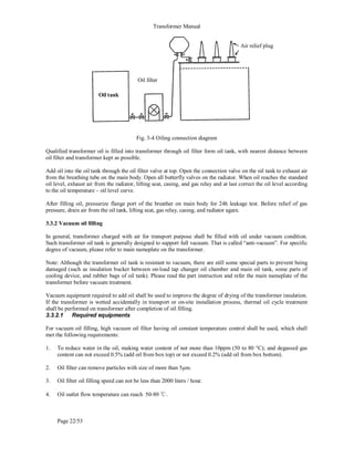 Transformer Manual
Page 22/53
Fig. 3-4 Oiling connection diagram
Qualified transformer oil is filled into transformer through oil filter form oil tank, with nearest distance between
oil filter and transformer kept as possible.
Add oil into the oil tank through the oil filter valve at top. Open the connection valve on the oil tank to exhaust air
from the breathing tube on the main body. Open all butterfly valves on the radiator. When oil reaches the standard
oil level, exhaust air from the radiator, lifting seat, casing, and gas relay and at last correct the oil level according
to the oil temperature – oil level curve.
After filling oil, pressurize flange port of the breather on main body for 24h leakage test. Before relief of gas
pressure, drain air from the oil tank, lifting seat, gas relay, casing, and radiator again.
3.3.2 Vacuum oil filling
In general, transformer charged with air for transport purpose shall be filled with oil under vacuum condition.
Such transformer oil tank is generally designed to support full vacuum. That is called “anti-vacuum”. For specific
degree of vacuum, please refer to main nameplate on the transformer.
Note: Although the transformer oil tank is resistant to vacuum, there are still some special parts to prevent being
damaged (such as insulation bucket between on-load tap changer oil chamber and main oil tank, some parts of
cooling device, and rubber bags of oil tank). Please read the part instruction and refer the main nameplate of the
transformer before vacuum treatment.
Vacuum equipment required to add oil shall be used to improve the degree of drying of the transformer insulation.
If the transformer is wetted accidentally in transport or on-site installation process, thermal oil cycle treatment
shall be performed on transformer after completion of oil filling.
3.3.2.1 Required equipments
For vacuum oil filling, high vacuum oil filter having oil constant temperature control shall be used, which shall
met the following requirements:
1. To reduce water in the oil, making water content of not more than 10ppm (50 to 80 °C); and degassed gas
content can not exceed 0.5% (add oil from box top) or not exceed 0.2% (add oil from box bottom).
2. Oil filter can remove particles with size of more than 5μm.
3. Oil filter oil filling speed can not be less than 2000 liters / hour.
4. Oil outlet flow temperature can reach 50-80 ℃.
Oil tank
Oil filter
Air relief plug
 