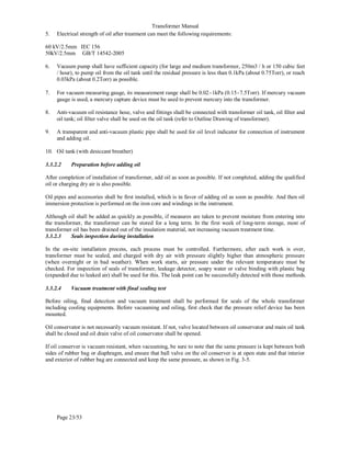 Transformer Manual
Page 23/53
5. Electrical strength of oil after treatment can meet the following requirements:
60 kV/2.5mm IEC 156
50kV/2.5mm GB/T 14542-2005
6. Vacuum pump shall have sufficient capacity (for large and medium transformer, 250m3 / h or 150 cubic feet
/ hour), to pump oil from the oil tank until the residual pressure is less than 0.1kPa (about 0.75Torr), or reach
0.03kPa (about 0.2Torr) as possible.
7. For vacuum measuring gauge, its measurement range shall be 0.02−1kPa (0.15−7.5Torr). If mercury vacuum
gauge is used, a mercury capture device must be used to prevent mercury into the transformer.
8. Anti-vacuum oil resistance hose, valve and fittings shall be connected with transformer oil tank, oil filter and
oil tank; oil filter valve shall be used on the oil tank (refer to Outline Drawing of transformer).
9. A transparent and anti-vacuum plastic pipe shall be used for oil level indicator for connection of instrument
and adding oil.
10. Oil tank (with desiccant breather)
3.3.2.2 Preparation before adding oil
After completion of installation of transformer, add oil as soon as possible. If not completed, adding the qualified
oil or charging dry air is also possible.
Oil pipes and accessories shall be first installed, which is in favor of adding oil as soon as possible. And then oil
immersion protection is performed on the iron core and windings in the instrument.
Although oil shall be added as quickly as possible, if measures are taken to prevent moisture from entering into
the transformer, the transformer can be stored for a long term. In the first week of long-term storage, most of
transformer oil has been drained out of the insulation material, not increasing vacuum treatment time.
3.3.2.3 Seals inspection during installation
In the on-site installation process, each process must be controlled. Furthermore, after each work is over,
transformer must be sealed, and charged with dry air with pressure slightly higher than atmospheric pressure
(when overnight or in bad weather). When work starts, air pressure under the relevant temperature must be
checked. For inspection of seals of transformer, leakage detector, soapy water or valve binding with plastic bag
(expanded due to leaked air) shall be used for this. The leak point can be successfully detected with those methods.
3.3.2.4 Vacuum treatment with final sealing test
Before oiling, final detection and vacuum treatment shall be performed for seals of the whole transformer
including cooling equipments. Before vacuuming and oiling, first check that the pressure relief device has been
mounted.
Oil conservator is not necessarily vacuum resistant. If not, valve located between oil conservator and main oil tank
shall be closed and oil drain valve of oil conservator shall be opened.
If oil conserver is vacuum resistant, when vacuuming, be sure to note that the same pressure is kept between both
sides of rubber bag or diaphragm, and ensure that ball valve on the oil conserver is at open state and that interior
and exterior of rubber bag are connected and keep the same pressure, as shown in Fig. 3-5.
 