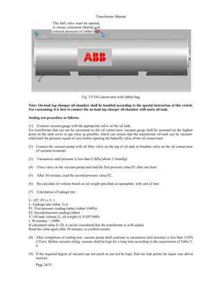 Transformer Manual
Page 24/53
Fig. 3-5 Oil conservator with rubber bag
Note: On-load tap changer oil chamber shall be handled according to the special instruction of this switch.
For vacuuming, it is best to connect the on-load tap charger oil chamber with main oil tank.
Sealing test procedure as follows:
(1) Connect vacuum gauge with the appropriate valve on the oil tank.
For transformer that can not be vacuumed on the oil conservator, vacuum gauge shall be mounted on the highest
point on the tank cover or gas relay as possible, which can ensure that the transformer oil tank can be vacuum-
oiled until the pressure equals to zero before opening the butterfly valve of the oil conservator.
(2) Connect the vacuum pump with oil filter valve on the top of oil tank or breather valve on the oil conservator
(if vacuum-resistant).
(3) Vacuumize until pressure is less than 0.3kPa (about 2.3mmHg)
(4) Close valve on the vacuum pump and read the first pressure value P1 after one hour.
(5) After 30 minutes, read the second pressure value P2.
(6) Re-calculate oil volume based on oil weight specified on nameplate, with unit of liter.
(7) Calculation of leakage rate:
L= (P2 -P1) x V /t
L: Leakage rate (mbar. L/s)
P1: First pressure reading (mbar,1mbar=100Pa)
P2: Second pressure reading (mbar)
V: Oil tank volume (L, oil weight (t) /0.88*1000)
t: 30 minutes = 1800s
If calculated value L20, it can be considered that the transformer is well sealed.
Read the value again after 30 minutes, to confirm results.
(8) After completion of sealing test, vacuum pump shall continue to vacuumize until pressure is less than 133Pa
(1Torr). Before vacuum-oiling, vacuum shall be kept for a long time according to the requirement of Table 3-
6.
(9) If the required degree of vacuum can not reach or can not be kept, find out leak points for repair (see above
section)
This ball valve must be opened,
to ensure consistent internal and
external pressures of rubber bag
 