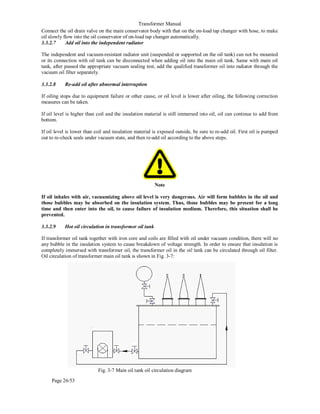 Transformer Manual
Page 26/53
Connect the oil drain valve on the main conservator body with that on the on-load tap changer with hose, to make
oil slowly flow into the oil conservator of on-load tap changer automatically.
3.3.2.7 Add oil into the independent radiator
The independent and vacuum-resistant radiator unit (suspended or supported on the oil tank) can not be mounted
or its connection with oil tank can be disconnected when adding oil into the main oil tank. Same with main oil
tank, after passed the appropriate vacuum sealing test, add the qualified transformer oil into radiator through the
vacuum oil filter separately.
3.3.2.8 Re-add oil after abnormal interruption
If oiling stops due to equipment failure or other cause, or oil level is lower after oiling, the following correction
measures can be taken.
If oil level is higher than coil and the insulation material is still immersed into oil, oil can continue to add from
bottom.
If oil level is lower than coil and insulation material is exposed outside, be sure to re-add oil. First oil is pumped
out to re-check seals under vacuum state, and then re-add oil according to the above steps.
Note
If oil inhales with air, vacuumizing above oil level is very dangerous. Air will form bubbles in the oil and
those bubbles may be absorbed on the insulation system. Thus, those bubbles may be present for a long
time and then enter into the oil, to cause failure of insulation medium. Therefore, this situation shall be
prevented.
3.3.2.9 Hot oil circulation in transformer oil tank
If transformer oil tank together with iron core and coils are filled with oil under vacuum condition, there will no
any bubble in the insulation system to cause breakdown of voltage strength. In order to ensure that insulation is
completely immersed with transformer oil, the transformer oil in the oil tank can be circulated through oil filter.
Oil circulation of transformer main oil tank is shown in Fig. 3-7:
Fig. 3-7 Main oil tank oil circulation diagram
 