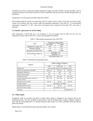 Transformer Manual
Page 27/53
Transformer can form a closed ring through connection of upper and lower oil filter valve and oil filter, with oil
circulation direction from oil filter to top of oil tank of transformer and then enter the oil filter through bottom of
transformer.
Temperature of oil flowing from oil filter shall reach 50-80℃.
Oil circulation shall be carried out continuously until oil volume in the oil tank is more than two times of total
volume (oil circulation time may increase under environmental temperature of less than 0℃: If environmental
temperature is ranged 0℃ to -20℃, three times of circulation time is required; if lower than -20℃, four times is
required).
3.3.3 Quality requirements for oil after filling
After transformer is filled with oil or oil circulation is over, oil sample shall be taken for test. For test
requirements, please refer to GB/7595 or values recommended in IEC60422.
Table 3-7 Main quality requirements from GB/T7595
Item
Equipment voltage grade
330-220kV ≤110kV
Breakdown voltage / kV ≥50 ≥40
Moisture (mg/kg) ≤15 ≤20
Dielectric loss factor 90 ℃ ≤0.005 ≤0.005
Dissolved gas content ul /
L
Hydrogen 10
Acetylene = 0
Total hydrocarbon 20
Table 3-8 IEC60422 recommended values
3.4 Paint repair
Transformer shall be re-coated with paint if surface paint coating is damaged in the transport and on-site
installation process. The basic principle of paint repair is that the damaged paint coating is repaired, making it
same with the surrounding paint. It is optimal that paint repair range is as small as possible, allowing make-up
paint looks natural.
Manual spray is recommended for galvanized and stainless steel surfaces.
 