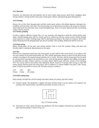 Transformer Manual
Page 28/53
3.4.1 Materials
Generally, the following tools and materials may be used in paint repair process: paint brush, sandpaper, paint
mixing container, stirring machine (rod), paint, curing agents, diluent, and degreasing agent (detergent) etc.
3.4.2 Cleaning
Remove the oil dirty from damaged parts and their nearby paint surfaces with diluted degreaser (detergent also
available), and rinse them with water. Oil removal range can be determined according to the actual site situation,
which shall not be less than three times of paint damaged range. Areas to be paint repaired and their surrounding
surfaces shall be cleaned.
3.4.3 Surface grinding
In order to improve adhesion of paint film, it is very necessary and important to grind the surfaces before paint
repair. Grinded damage parts shall be smooth and level, without any obvious concave-convex feeling through
visual inspection or hands. Grinding range shall be determined according to the actual site situation, and at least
50mm distancing from the damaged paint area must be grinded. After grinding, floating ash shall be removed.
3.4.4 Paint mixing
Before mixing paint, stir the paint with stirring machine (rod) or invert the container filling with paint and
forcedly shake it, making the deposited paint re-mix again.
3.4.5 Mix
Paint has two components (paint base and curing agent), so paint shall be fully mixed strictly in accordance with
mix ratio marked on the paint bucket before use. First, add the appropriate amount of paint into the paint mixing
container according to the required amount and then mix it evenly. And then, add the curing agent into the paint
for mixing strictly according to the specified mix ratio, with stirring operation applied when adding curing agent
to make them mix fully. If paint viscosity is too large, diluent shall be used, with max. amount of not exceeding
25%. The mixture shall be stirred fully when adding the diluent. Stand for 10 minutes after stirring, to make full
curing reaction between paint and curing agent, and to conductive to exhaust bubbles from paint. After mixing
paint, it shall be used within its service life. Life after mixing is as follows:
15ºC 25ºC 40ºC
4 hours 2 hours 45 minutes
3.4.6 Paint coating steps
Paint coating is divided into vertical coating, horizontal coating, tilt coating, and clear coating.
(1) Vertical coating. The paintbrush is dipped with paint and then brush it on the surface to be repaired. For
coating on the vertical surface, runs shall be prevented, as shown in Fig. 3-8.
Fig. 3-8 Vertical coating
(2) Horizontal oil. After coated with paint, the paintbrush will not be dripped with paint but coated the vertical
paint strip horizontally, as shown in Fig. 3-9.
 