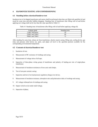 Transformer Manual
Page 30/53
4 HANDOVER TESTING AND COMMISSIONING
4.1 Standing before electrical handover test
Insulation test of oil-dipped transformer and reactor shall be performed when they are filled with qualified oil and
stood for some time and after bubbles disappear. Standing time of transformer after filling with oil and before
applying test voltage shall not be less than the value specified in Table 4-1.
Table 4-1 Standing time of transformer after filling with oil and before applying voltage (h)
Voltage grade Standing time
110kV and below 24
220kV and 330kV 48
500kV and 750kV 72
After standing for some time, release air from transformer, electric reactor casing, lifting seat, cooling device, gas
relay and pressure relief device etc. parts, and adjust oil level to the specified position available for the
corresponding environmental temperature.
4.2 Contents of electrical handover test
1. Insulation oil test;
2. Measurement of DC resistance of windings and casing;
3. Measurement of voltage ratios of all taps;
4. Inspection of three-phase wiring group of transformer and polarity of leading-out wire of single-phase
transformer;
5. Measurement of insulation resistances of iron cores and clamps;
6. Test of non-pure ceramic casing;
7. Inspection and test of on-load pressure regulation change-over device;
8. Measurement of insulation resistance, absorption ratio and polarization index of windings and casing;
9. AC voltage withstand test of windings and casing;
10. Impact switch-on test under rated voltage;
11. Inspection of phase;
 