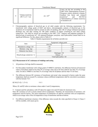 Transformer Manual
Page 32/53
9
Volume resistivity
(90 ℃) (Ω • m)
≥6×1010
Carry out the test according to the
GB/T 5654 “Determination of power-
frequency relative dielectric constant,
medium loss factor and volume
resistivity” and DL/T421
“Determination of volume resistivity
of insulation oil”.
2 Chromatographic analysis of dissolved gas in oil shall comply with the following requirements: For
transformer with voltage grade of 66kV and above, chromatographic analysis of dissolved gas in the
insulation oil in transformer shall be carried out after oil standing, after 24h of voltage withstand and partial
discharge test, and after running for 24h under condition of impact switching-on and rated voltage
respectively. Test shall be carried out according to the GB/T 7252 “Analysis and judgment guideline of
dissolved gas in transformer oil”. All measured hydrogen, acetylene, total hydrocarbon content shall be no
significant difference. For this, please refer to Table 4-3.
Table 4-3 Quality requirements for oil before and after test
Item
Equipment voltage grade
330-220 ≤110
Breakdown voltage / kV ≥50 ≥40
Moisture / (mg / kg) ≤15 ≤20
Dielectric loss factor ≤0.005 ≤0.005
Dissolved gas content uL / L
Hydrogen 10
Ethyne = 0
Total hydrocarbon 20
4.2.2 Measurement of AC resistances of windings and casing
1. All positions of all taps shall be measured;
2. For three-phase transformer with voltage grade of 1600kVA and below, the difference between all measured
values of all phases shall be less than 4% of average value and of all lines shall be less than 2% of average
value; for above 1600kVA, less than 2% of average value for all phases and less than 1% for lines;
3. The difference between DC resistance of transformer and actual value measured in factory under the same
temperature shall not exceed 2%; resistance values at different temperatures shall be converted in accordance
with the formula 7.0.3:
R2=R1(T+t2)／( T+t1) （4.1）
Where, R1 and R2 refers to resistance values under t1 and t2 temperatures;
T – Constant used for calculation, with 235 taken for copper wire and 225 taken for aluminum wire.
Note: DC resistance of coil is closely related with its temperature. Therefore, for measurement of resistance, coil
temperature must be known. The mean temperature of transformer oil shall be consistent with coil temperature,
which is an average value of the oil temperature at top of transformer and that at bottom.
4 For different transformer structure, if the difference value exceeds the value specified in Clause 2, Clause 3
will be available, with reason given.
Warning
 