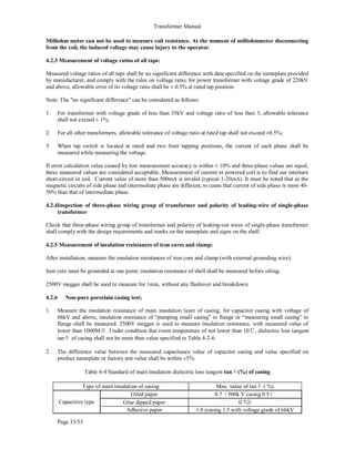 Transformer Manual
Page 33/53
Milliohm meter can not be used to measure coil resistance. At the moment of milliohmmeter disconnecting
from the coil, the induced voltage may cause injury to the operator.
4.2.3 Measurement of voltage ratios of all taps:
Measured voltage ratios of all taps shall be no significant difference with data specified on the nameplate provided
by manufacturer, and comply with the rules on voltage ratio; for power transformer with voltage grade of 220kV
and above, allowable error of its voltage ratio shall be ± 0.5% at rated tap position.
Note: The no significant difference can be considered as follows:
1. For transformer with voltage grade of less than 35kV and voltage ratio of less than 3, allowable tolerance
shall not exceed ± 1%;
2. For all other transformers, allowable tolerance of voltage ratio at rated tap shall not exceed ±0.5%;
3. When tap switch is located at rated and two limit tapping positions, the current of each phase shall be
measured while measuring the voltage.
If error calculation value caused by low measurement accuracy is within ± 10% and three-phase values are equal,
these measured values are considered acceptable. Measurement of current in powered coil is to find out interturn
short-circuit in coil. Current value of more than 500mA is invalid (typical 1-20mA). It must be noted that as the
magnetic circuits of side phase and intermediate phase are different, to cause that current of side phase is more 40-
50% than that of intermediate phase.
4.2.4Inspection of three-phase wiring group of transformer and polarity of leading-wire of single-phase
transformer
Check that three-phase wiring group of transformer and polarity of leaking-out wires of single-phase transformer
shall comply with the design requirements and marks on the nameplate and signs on the shell.
4.2.5 Measurement of insulation resistances of iron cores and clamp:
After installation, measure the insulation resistances of iron core and clamp (with external grounding wire);
Iron core must be grounded at one point; insulation resistance of shell shall be measured before oiling;
2500V megger shall be used to measure for 1min, without any flashover and breakdown.
4.2.6 Non-pure porcelain casing test;
1. Measure the insulation resistance of main insulation layer of casing; for capacitor casing with voltage of
66kV and above, insulation resistance of “pumping small casing” to flange or “measuring small casing” to
flange shall be measured. 2500V megger is used to measure insulation resistance, with measured value of
lower than 1000MΩ. Under condition that room temperature of not lower than 10℃, dielectric loss tangent
tanδ of casing shall not be more than value specified in Table 4-2-6.
2. The difference value between the measured capacitance value of capacitor casing and value specified on
product nameplate or factory test value shall be within ±5%.
Table 4-4 Standard of main insulation dielectric loss tangent tanδ(%) of casing
Type of main insulation of casing Max. value of tanδ ( %)
Capacitive type
Oiled paper 0.7（500k V casing 0.5）
Glue dipped paper 0.7②
Adhesive paper 1.0 (casing 1.5 with voltage grade of 66kV
 