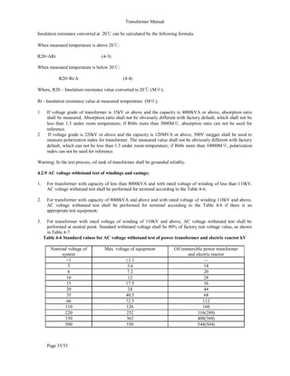 Transformer Manual
Page 35/53
Insulation resistance converted at 20℃ can be calculated by the following formula:
When measured temperature is above 20℃:
R20=ARt (4-3)
When measured temperature is below 20℃:
R20=Rt/A (4-4)
Where, R20 – Insulation resistance value converted to 20℃ (MΩ);
Rt - Insulation resistance value at measured temperature (MΩ);
1 If voltage grade of transformer is 35kV or above and the capacity is 4000kVA or above, absorption ratio
shall be measured. Absorption ratio shall not be obviously different with factory default, which shall not be
less than 1.3 under room temperature; if R60s more than 3000MΩ, absorption ratio can not be used for
reference.
2 If voltage grade is 220kV or above and the capacity is 120MVA or above, 500V megger shall be used to
measure polarization index for transformer. The measured value shall not be obviously different with factory
default, which can not be less than 1.3 under room temperature; if R60s more than 10000MΩ, polarization
index can not be used for reference.
Warning: In the test process, oil tank of transformer shall be grounded reliably.
4.2.9 AC voltage withstand test of windings and casings;
1. For transformer with capacity of less than 8000kVA and with rated voltage of winding of less than 110kV,
AC voltage withstand test shall be performed for terminal according to the Table 4-6;
2. For transformer with capacity of 8000kVA and above and with rated voltage of winding 110kV and above,
AC voltage withstand test shall be performed for terminal according to the Table 4-6 if there is an
appropriate test equipment;
3. For transformer with rated voltage of winding of 110kV and above, AC voltage withstand test shall be
performed at neutral point. Standard withstand voltage shall be 80% of factory test voltage value, as shown
in Table 4-7.
Table 4-6 Standard values for AC voltage withstand test of power transformer and electric reactor kV
Nominal voltage of
system
Max. voltage of equipment Oil immersible power transformer
and electric reactor
1 ≤1.1 —
3 3.6 14
6 7.2 20
10 12 28
15 17.5 36
20 24 44
35 40.5 68
66 72.5 112
110 126 160
220 252 316(288)
330 363 408(368)
500 550 544(504)
 
