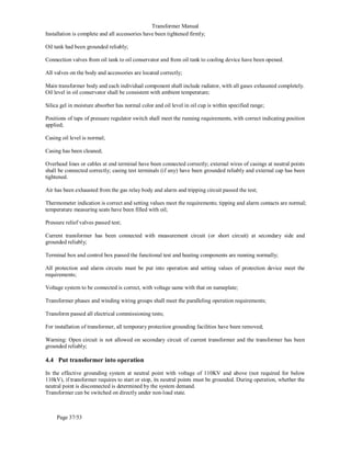 Transformer Manual
Page 37/53
Installation is complete and all accessories have been tightened firmly;
Oil tank had been grounded reliably;
Connection valves from oil tank to oil conservator and from oil tank to cooling device have been opened.
All valves on the body and accessories are located correctly;
Main transformer body and each individual component shall include radiator, with all gases exhausted completely.
Oil level in oil conservator shall be consistent with ambient temperature;
Silica gel in moisture absorber has normal color and oil level in oil cup is within specified range;
Positions of taps of pressure regulator switch shall meet the running requirements, with correct indicating position
applied;
Casing oil level is normal;
Casing has been cleaned;
Overhead lines or cables at end terminal have been connected correctly; external wires of casings at neutral points
shall be connected correctly; casing test terminals (if any) have been grounded reliably and external cap has been
tightened.
Air has been exhausted from the gas relay body and alarm and tripping circuit passed the test;
Thermometer indication is correct and setting values meet the requirements; tipping and alarm contacts are normal;
temperature measuring seats have been filled with oil;
Pressure relief valves passed test;
Current transformer has been connected with measurement circuit (or short circuit) at secondary side and
grounded reliably;
Terminal box and control box passed the functional test and heating components are running normally;
All protection and alarm circuits must be put into operation and setting values of protection device meet the
requirements;
Voltage system to be connected is correct, with voltage same with that on nameplate;
Transformer phases and winding wiring groups shall meet the paralleling operation requirements;
Transform passed all electrical commissioning tests;
For installation of transformer, all temporary protection grounding facilities have been removed;
Warning: Open circuit is not allowed on secondary circuit of current transformer and the transformer has been
grounded reliably;
4.4 Put transformer into operation
In the effective grounding system at neutral point with voltage of 110KV and above (not required for below
110kV), if transformer requires to start or stop, its neutral points must be grounded. During operation, whether the
neutral point is disconnected is determined by the system demand.
Transformer can be switched on directly under non-load state.
 