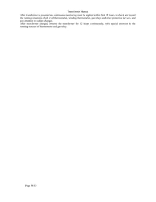 Transformer Manual
Page 38/53
After transformer is powered on, continuous monitoring must be applied within first 12 hours, to check and record
the running situations of oil level thermometer, winding thermometer, gas relays and other protective devices, and
pay attention to sudden changes.
After transformer charged, observe the transformer for 12 hours continuously, with special attention to the
running statuses of thermometer and gas relay.
 