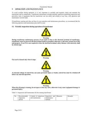 Transformer Manual
Page 39/53
5 OPERATION AND MAINTENANCE
To avoid accident during operation, it is very important to carefully and regularly check and maintain the
transformer and its components. Transformer maintenance includes periodic inspection (patrolling inspection) and
preventive tests, to guarantee that the transformer can run safely and reliably at any time, with operation and
maintenance records made.
If transformer running unit does not have its own operation and maintenance procedures, we recommend that the
following operation and maintenance plan shall be used.
5.1 Periodic inspection during operation of transformer
Warning
During transformer maintenance process, if you want to close to the electrical terminal of transformer,
transformer must be powered off and terminal shall be grounded, otherwise it will cause serious loss of life
and property. Even if it is not required to close the electrical terminal, safety distance with electricity shall
be strictly kept.
Warning
Fan can be cleaned only when it stops.
Warning
As internal voltage of control box can cause personnel injury or death, control box must be switched off
before any internal operation.
Warning
When the oil pump is running, do not open or close any valve, otherwise it may cause equipment damage or
personnel injury.
Table 5-1 Inspection and maintenance for the running transformer
No. Recommended
inspection
period
Content of inspection
and maintenance
Inspection and
maintenance
method
Measures Remarks
 