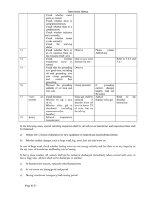 Transformer Manual
Page 41/53
Check whether metal
parts are rusted;
Check whether there is
damp phenomenon;
Check whether there is a
condensation;
Check whether indicator
work normally;
Check whether heater
works normally;
Check the working
status.
13 Check whether there is
an oil injection trace on
the pressure relief valve
Observe Please contact
ABB if any
14 Check whether
transformer noise is
normal
Hear or use noise
detector for this
Refer to 5.1.3 and
5.4.1
15 Check that the grounding
is in good state, including
oil tank grounding, iron
core clamp grounding,
and control box
grounding
Observe
16 Measure the grounding
currents of oil tank and
iron core
Clamp ammeter If grounding
current changes
largely, find out
the cause.
17 Every six
months
Check breather:
Whether oil cup is lack
of oil;
Whether silica gel is
discolored (including
maintenance-free
breather)
Silica gel shall be
replaced if
discolor when oil
level is lower 2/3
of scale line on
the oil cup
Add oil
Replace silica gel
Refer to the
Breather
Instruction
18 Yearly Infrared temperature
measurement
In the following cases, special patrolling inspection shall be carried out on transformer and inspection times shall
be increased:
a) Within first 72 hours of operation for new equipment or repaired and modified transformer;
b) Whether sudden changes, such as large wind, fog, snow, hail and cold wave etc.
In case of large wind, check whether leading wires are not swung violently and that there is no any impurity on
the top cover of transformer and leading wire of casing;
In heavy snow weather, all contacts shall not be melted or discharged immediately when covered with snow; in
heavy foggy das, all parts shall not be discharged or sparked.
c) In thunderstorm seasons, especially after thunderstorm
d) In hot season and during peak load period
e) During transformer emergency load running period.
 