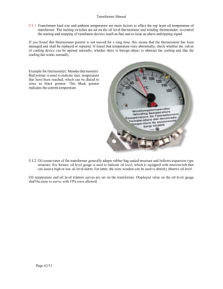 Transformer Manual
Page 42/53
5.1.1 Transformer load size and ambient temperature are main factors to affect the top layer oil temperature of
transformer. The inching switches are set on the oil level thermometer and winding thermometer, to control
the starting and stopping of ventilation devices (such as fan) and to issue an alarm and tipping signal.
If you found that thermometer pointer is not moved for a long time, this means that the thermometer has been
damaged and shall be replaced or repaired. If found that temperature rises abnormally, check whether the valves
of cooling device can be opened normally, whether there is foreign object to obstruct the cooling and that the
cooling fan works normally.
Example for thermometer: Messko thermometer
Red pointer is used to indicate max. temperature
that have been reached, which can be dialed to
close to black pointer. This black pointer
indicates the current temperature.
5.1.2 Oil conservator of the transformer generally adopts rubber bag sealed structure and bellows expansion type
structure. For former, oil level gauge is used to indicate oil level, which is equipped with microswitch that
can issue a high or low oil level alarm. For latter, the view window can be used to directly observe oil level.
Oil temperature and oil level relation curves are set on the transformer. Displayed value on the oil level gauge
shall be close to curve, with 10% error allowed.
 