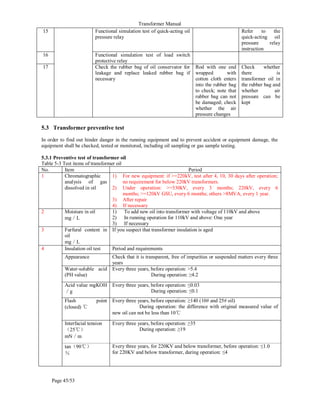 Transformer Manual
Page 45/53
15 Functional simulation test of quick-acting oil
pressure relay
Refer to the
quick-acting oil
pressure relay
instruction
16 Functional simulation test of load switch
protective relay
17 Check the rubber bag of oil conservator for
leakage and replace leaked rubber bag if
necessary
Rod with one end
wrapped with
cotton cloth enters
into the rubber bag
to check; note that
rubber bag can not
be damaged; check
whether the air
pressure changes
Check whether
there is
transformer oil in
the rubber bag and
whether air
pressure can be
kept
5.3 Transformer preventive test
In order to find out hinder danger in the running equipment and to prevent accident or equipment damage, the
equipment shall be checked, tested or monitored, including oil sampling or gas sample testing.
5.3.1 Preventive test of transformer oil
Table 5-3 Test items of transformer oil
No. Item Period
1 Chromatographic
analysis of gas
dissolved in oil
1) For new equipment: if =220kV, test after 4, 10, 30 days after operation;
no requirement for below 220kV transformers.
2) Under operation: =330kV, every 3 months; 220kV, every 6
months; =120kV GSU, every 6 months; others 8MVA, every 1 year.
3) After repair
4) If necessary
2 Moisture in oil
mg／L
1) To add new oil into transformer with voltage of 110kV and above
2) In running operation for 110kV and above: One year
3) If necessary
3 Furfural content in
oil
mg／L
If you suspect that transformer insulation is aged
4 Insulation oil test Period and requirements
Appearance Check that it is transparent, free of impurities or suspended matters every three
years
Water-soluble acid
(PH value)
Every three years, before operation: 5.4
During operation: ≥4.2
Acid value mgKOH
／g
Every three years, before operation: ≤0.03
During operation: ≤0.1
Flash point
(closed) ℃
Every three years, before operation: ≥140 (10# and 25# oil)
During operation: the difference with original measured value of
new oil can not be less than 10℃
Interfacial tension
（25℃）
mN／m
Every three years, before operation: ≥35
During operation: ≥19
tan（90℃）
％
Every three years, for 220KV and below transformer, before operation: ≤1.0
for 220KV and below transformer, during operation: ≤4
 