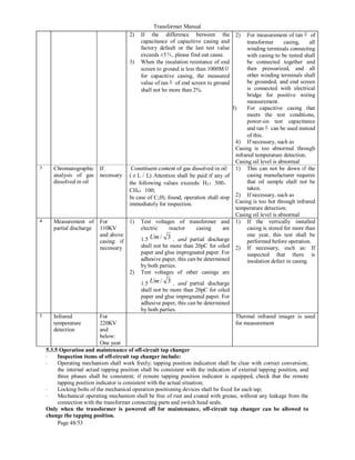 Transformer Manual
Page 48/53
2) If the difference between the
capacitance of capacitive casing and
factory default or the last test value
exceeds ±5％, please find out cause.
3) When the insulation resistance of end
screen to ground is less than 1000MΩ
for capacitive casing, the measured
value of tanδ of end screen to ground
shall not be more than 2%.
2) For measurement of tanδ of
transformer casing, all
winding terminals connecting
with casing to be tested shall
be connected together and
then pressurized, and all
other winding terminals shall
be grounded, and end screen
is connected with electrical
bridge for positive wiring
measurement.
3) For capacitive casing that
meets the test conditions,
power-on test capacitance
and tanδ can be used instead
of this.
4) If necessary, such as
Casing is too abnormal through
infrared temperature detection;
Casing oil level is abnormal
3 Chromatographic
analysis of gas
dissolved in oil
If
necessary
Constituent content of gas dissolved in oil
(μL／L) Attention shall be paid if any of
the following values exceeds: H2：500，
CH4：100;
In case of C2H2 found, operation shall stop
immediately for inspection.
1) This can not be down if the
casing manufacturer requires
that oil sample shall not be
taken.
2) If necessary, such as
Casing is too hot through infrared
temperature detection;
Casing oil level is abnormal
4 Measurement of
partial discharge
For
110KV
and above
casing: if
necessary
1) Test voltages of transformer and
electric reactor casing are
1.5 3
/
Um , and partial discharge
shall not be more than 20pC for oiled
paper and glue impregnated paper. For
adhesive paper, this can be determined
by both parties.
2) Test voltages of other casings are
1.5 3
/
Um , and partial discharge
shall not be more than 20pC for oiled
paper and glue impregnated paper. For
adhesive paper, this can be determined
by both parties.
1) If the vertically installed
casing is stored for more than
one year, this test shall be
performed before operation.
2) If necessary, such as: If
suspected that there is
insulation defect in casing.
5 Infrared
temperature
detection
For
220KV
and
below:
One year
Thermal infrared imager is used
for measurement
5.3.5 Operation and maintenance of off-circuit tap changer
• Inspection items of off-circuit tap changer include:
• Operating mechanism shall work freely; tapping position indication shall be clear with correct conversion;
the internal actual tapping position shall be consistent with the indication of external tapping position, and
three phases shall be consistent; if remote tapping position indicator is equipped, check that the remote
tapping position indicator is consistent with the actual situation;
• Locking bolts of the mechanical operation positioning devices shall be fixed for each tap;
• Mechanical operating mechanism shall be free of rust and coated with grease, without any leakage from the
connection with the transformer connecting parts and switch head seals.
Only when the transformer is powered off for maintenance, off-circuit tap changer can be allowed to
change the tapping position.
 
