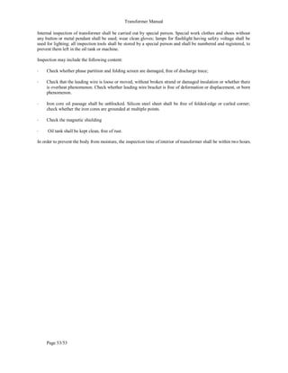 Transformer Manual
Page 53/53
Internal inspection of transformer shall be carried out by special person. Special work clothes and shoes without
any button or metal pendant shall be used; wear clean gloves; lamps for flashlight having safety voltage shall be
used for lighting; all inspection tools shall be stored by a special person and shall be numbered and registered, to
prevent them left in the oil tank or machine.
Inspection may include the following content:
• Check whether phase partition and folding screen are damaged, free of discharge trace;
• Check that the leading wire is loose or moved, without broken strand or damaged insulation or whether there
is overheat phenomenon. Check whether leading wire bracket is free of deformation or displacement, or born
phenomenon.
• Iron core oil passage shall be unblocked. Silicon steel sheet shall be free of folded-edge or curled corner;
check whether the iron cores are grounded at multiple points.
• Check the magnetic shielding
• Oil tank shall be kept clean, free of rust.
In order to prevent the body from moisture, the inspection time of interior of transformer shall be within two hours.
 