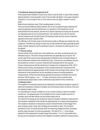 1.Transformer drying and treatment of oil
If the transformers insulation is found to be moist it must be dried. In case of the humidity
balance between oil and insulation most of the humidity will gather in the paper insulation.
Therefore it is not enough for the oil to be dried but also the paper insulation must be
dried.
Dried oil soon becomes moist, if the insulating paper is not dry.
There are several different drying methods. Oil can be circulated through a filtering and
cleaning apparatus when the transformer is in operation or the transformer can be
disconnected from the network, drained of oil, and the cleaning and drying can be carried
out separately both for the oil and transformer. The transformer can also be dried by
vacuum treatment with the help of heat. Oil handling is best done by vacuum treatment
apparatus which also includes a filter.
The difficulty in all of these cases is the fact that humidity is diffusing very slowly from oily
insulations. Therefore the drying of moist, from an oily transformer takes generally several
weeks. Shorter drying time will be achieved if vacuum, necessary for steaming of oil, can
be applied.
1.1 Vacuum drying
Vacuum drying can be carried out in the transformers own tank, providing the tank can
withstand vacuum. The tanks of large transformers are generally vacuum-proof. The
suction pipe of the vacuum pump will generally be fastened to the connection flange of
the oil conservator located on the transformer cover. If the tank do not withstand vacuum,
the transformer is dried in a vacuum treatment tank specially built for this purpose.
Vacuum drying ensures that the transformer is heated up to a temperature of 60...90 °C.
During vacuum drying, the temperature of the insulation should be maintained at the
above temperature by supplying power at DC directly to the windings under vacuum. The
temperature of the transformer can be controlled by means of winding resistance
measurements. At the end of the drying operation the pressure of transformer must be
less than 150 Pa (approx. 1 torr ≅ 1.5 mbar). During the vacuum process while
simultaneously being heated, water is effectively evaporated from the transformer.
1.2 Drying control
The progress of transformer drying can be followed by controlling the pressure ingress of
water and temperature. Drying is complete when the pressure does not fall any more and
the ingress of water is slow.
It is very difficult to achieve a totally dry unit as a result of drying a moist oil-insulated
transformer. The deepest parts of the insulation tend to contain notable amounts of
humidity, which will later diffuse into the surface layers and oil.
The result of the drying can be checked by means of insulation resistance measurement.
The insulation resistance of the transformer depends both on moisture and temperature.
The insulation resistance is measured by means of teraohmmeter or DC-megger from
each winding to earth, while other windings are connected to earth. The insulation
resistance is read 15 and 60 seconds after the measuring voltage has been connected
and the meter has been in continuous operation. The ratio R R 60 15 : of the values
obtained in this measurement usually ranges from approx. 1.3 to 3 in dry transformers.
During vacuum drying the maximum test voltage for insulation resistance measurements
 