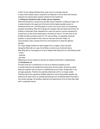 is 500 V as the voltage withstand level under vacuum is strongly reduced.
In case a final moisture value is required to be measured, it can be done with chemical
methods from special paper samples inserted into the transformer.
1.3 Filling the transformer with oil after vacuum treatment
When the transformer is proved to be dry after vacuum treatment, oil filling can begin. Oil
is slowly directed to the upper part of the tank and the highest possible vacuum is
maintained all the time. The filling speed is correct if the vacuum does not considerably
decrease during filling. When the windings and insulation parts are below the oil level, the
oil filling is interrupted. When deaerated oil is used, the vacuum must be maintained for
several hours so that all the residual gas is removed from the oil. The rest of the oil can
be filled normally according to item 6.2. For vacuum filling, it is advisable, whenever
possible, to use pre-treated oil from which air has been removed. Finally, it is
recommended to take a sample of the oil in the transformer to check the dielectric
strength.
For a high voltage transformer (rated voltage 45 kV or higher), which has been
transported filled with air or gas, the oil filling is carried out as mentioned above.
After filling with oil, the trapped air must be released after filling with oil in the following order:
- covers
- bushings
- gas relay
Releasing air can be carried out using the air release screws fitted in suitable places.
1.4 Transformer oil
The task of the oil in a transformer is to act as an electrical insulation on and
to transfer heat from the transformer's active parts into the coolers. Oil acts as a good
electrical insulation only as long as it is satisfactorily dry and clean. Oil gets dirty in use
and ages gradually. Therefore its properties deteriorate until it is no longer usable.
Therefore part of the operational reliability depends on the oil being tested regularly. By
testing the oil, faults which can possibly generate gas can be detected before they lead to
more severe damage. Oil handling, treatment and requirements of the oil have been dealt
with in a separate manual.
 