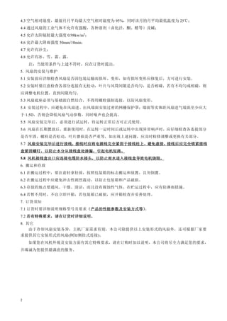 2
4.3 空气相对湿度，最湿月月平均最大空气相对湿度为 95%，同时该月的月平均最低温度为 25℃；
4.4 通过风扇的工业气体不允许有强酸，各种溶剂（卤化泾，酮、醛等）及碱；
4.5 允许太阳辐射最大强度 0.98kw/m2；
4.6 允许最大降雨强度 50mm/10min；
4.7 允许有沙尘；
4.8 允许有冰、雪、霜、露。
注：当使用条件与上述不符时，应在订货时提出。
5. 风扇的安装与维护
5.1 安装前应详细检查风扇是否因包装运输而损坏、变形，如有损坏变形应修复后，方可进行安装。
5.2 安装时要注意检查各部分连接有无松动，叶片与风筒间隙是否均匀，是否相碰，若有不均匀或相碰，则
应调整电机位置，直到间隙均匀。
5.3 风扇底座必须与基础面自然结合，不得用螺栓强制连接，以防风扇变形。
5.4 安装过程中，应避免在风扇进、出风端面安装过密的网栅保护罩；墙面等实体距风扇进气端面至少应大
于 1.5D，否则会降低风扇气动参数，同时噪声也会提高。
5.5 风扇安装完毕后，必须进行试运转，待运转正常后方可正式使用。
5.6 风扇在长期置放后，重新使用时，在运转一定时间后或运转中出现异常响声时，应仔细检查各连接部分
是否牢固，螺栓是否松动，叶片磨损是否严重等，如出现上述问题，应及时检修调整或更换有关部分。
5.7 风扇安装完毕后进行接线
风扇安装完毕后进行接线
风扇安装完毕后进行接线
风扇安装完毕后进行接线，
，
，
，接线时应将电源线完全紧固于接线柱上
接线时应将电源线完全紧固于接线柱上
接线时应将电源线完全紧固于接线柱上
接线时应将电源线完全紧固于接线柱上，
，
，
，避免虚接
避免虚接
避免虚接
避免虚接。
。
。
。接线后应完全锁紧接线
接线后应完全锁紧接线
接线后应完全锁紧接线
接线后应完全锁紧接线
盒紧固螺钉
盒紧固螺钉
盒紧固螺钉
盒紧固螺钉，
，
，
，以防止水分从接线盒处渗漏
以防止水分从接线盒处渗漏
以防止水分从接线盒处渗漏
以防止水分从接线盒处渗漏，
，
，
，引起电机短路
引起电机短路
引起电机短路
引起电机短路。
。
。
。
5.8 风机接线盒出口应连接电缆防水接头
风机接线盒出口应连接电缆防水接头
风机接线盒出口应连接电缆防水接头
风机接线盒出口应连接电缆防水接头，
，
，
，以防止雨水进入接线盒导致电机烧毁
以防止雨水进入接线盒导致电机烧毁
以防止雨水进入接线盒导致电机烧毁
以防止雨水进入接线盒导致电机烧毁。
。
。
。
6. 搬运和存放
6.1 在搬运过程中，要注意轻拿轻放，按照包装箱的标志搬运和放置，且勿倒置。
6.2 在搬运过程中应避免冲击性剧烈震动，以防止包装箱和产品破损。
6.3 存放的地点要通风、干燥、清洁，而且没有腐蚀性气体，在贮运过程中，应有防淋雨措施。
6.4 若暂不用时，不宜立即开箱，若包装箱已破损，应开箱检查并妥善处理。
7. 订货须知
7.1 订货时要详细说明规格型号及要求（
（
（
（产品的性能参数及安装方式等
产品的性能参数及安装方式等
产品的性能参数及安装方式等
产品的性能参数及安装方式等）
）
）
）
。
7.2 若有特殊要求
若有特殊要求
若有特殊要求
若有特殊要求，
，
，
，请在订货时详细说明
请在订货时详细说明
请在订货时详细说明
请在订货时详细说明。
。
。
。
8. 其它
由于冷却风扇安装各异，主机厂家需求有别，本公司除提供以上安装形式的风扇外，还可根据厂家要
求提供其它安装形式的风扇(例如侧挂式连接)。
如果您在风机外观及安装方面有其它特殊要求，请在订购时加以说明，本公司将尽全力满足您的要求，
并竭诚为您提供最满意的服务。
 