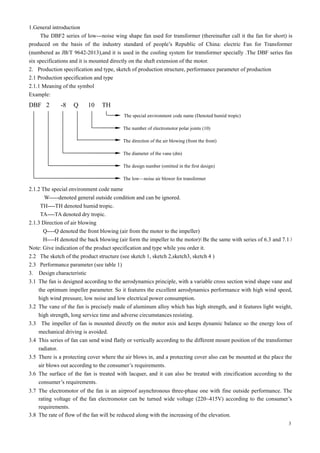 3
1.General introduction
The DBF2 series of low---noise wing shape fan used for transformer (thereinafter call it the fan for short) is
produced on the basis of the industry standard of people’s Republic of China: electric Fan for Transformer
(numbered as JB/T 9642-2013),and it is used in the cooling system for transformer specially .The DBF series fan
six specifications and it is mounted directly on the shaft extension of the motor.
2. Production specification and type, sketch of production structure, performance parameter of production
2.1 Production specification and type
2.1.1 Meaning of the symbol
Example:
DBF 2 -8 Q 10 TH
The special environment code name (Denoted humid tropic)
The number of electromotor polar joints (10)
The direction of the air blowing (from the front)
The diameter of the vane (dm)
The design number (omitted in the first design)
The low—noise air blower for transformer
2.1.2 The special environment code name
W-----denoted general outside condition and can be ignored.
TH----TH denoted humid tropic.
TA----TA denoted dry tropic.
2.1.3 Direction of air blowing
Q----Q denoted the front blowing (air from the motor to the impeller)
H----H denoted the back blowing (air form the impeller to the motor)
（Be the same with series of 6.3 and 7.1）
Note: Give indication of the product specification and type while you order it.
2.2 The sketch of the product structure (see sketch 1, sketch 2,sketch3, sketch 4 )
2.3 Performance parameter (see table 1)
3. Design characteristic
3.1 The fan is designed according to the aerodynamics principle, with a variable cross section wind shape vane and
the optimum impeller parameter. So it features the excellent aerodynamics performance with high wind speed,
high wind pressure, low noise and low electrical power consumption.
3.2 The vane of the fan is precisely made of aluminum alloy which has high strength, and it features light weight,
high strength, long service time and adverse circumstances resisting.
3.3 The impeller of fan is mounted directly on the motor axis and keeps dynamic balance so the energy loss of
mechanical driving is avoided.
3.4 This series of fan can send wind flatly or vertically according to the different mount position of the transformer
radiator.
3.5 There is a protecting cover where the air blows in, and a protecting cover also can be mounted at the place the
air blows out according to the consumer’s requirements.
3.6 The surface of the fan is treated with lacquer, and it can also be treated with zincification according to the
consumer’s requirements.
3.7 The electromotor of the fan is an airproof asynchronous three-phase one with fine outside performance. The
rating voltage of the fan electromotor can be turned wide voltage (220~415V) according to the consumer’s
requirements.
3.8 The rate of flow of the fan will be reduced along with the increasing of the elevation.
 