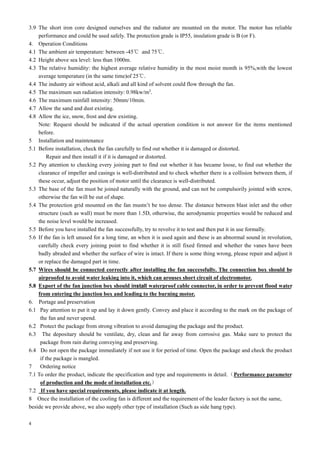 4
3.9 The short iron core designed ourselves and the radiator are mounted on the motor. The motor has reliable
performance and could be used safely. The protection grade is IP55, insulation grade is B (or F).
4. Operation Conditions
4.1 The ambient air temperature: between -45℃ and 75℃.
4.2 Height above sea level: less than 1000m.
4.3 The relative humidity: the highest average relative humidity in the most moist month is 95%,with the lowest
average temperature (in the same time)of 25℃.
4.4 The industry air without acid, alkali and all kind of solvent could flow through the fan.
4.5 The maximum sun radiation intensity: 0.98kw/m2
.
4.6 The maximum rainfall intensity: 50mm/10min.
4.7 Allow the sand and dust existing.
4.8 Allow the ice, snow, frost and dew existing.
Note: Request should be indicated if the actual operation condition is not answer for the items mentioned
before.
5 Installation and maintenance
5.1 Before installation, check the fan carefully to find out whether it is damaged or distorted.
Repair and then install it if it is damaged or distorted.
5.2 Pay attention to checking every joining part to find out whether it has became loose, to find out whether the
clearance of impeller and casings is well-distributed and to check whether there is a collision between them, if
these occur, adjust the position of motor until the clearance is well-distributed.
5.3 The base of the fan must be joined naturally with the ground, and can not be compulsorily jointed with screw,
otherwise the fan will be out of shape.
5.4 The protection grid mounted on the fan mustn’t be too dense. The distance between blast inlet and the other
structure (such as wall) must be more than 1.5D, otherwise, the aerodynamic properties would be reduced and
the noise level would be increased.
5.5 Before you have installed the fan successfully, try to revolve it to test and then put it in use formally.
5.6 If the fan is left unused for a long time, an when it is used again and these is an abnormal sound in revolution,
carefully check every joining point to find whether it is still fixed firmed and whether the vanes have been
badly abraded and whether the surface of wire is intact. If there is some thing wrong, please repair and adjust it
or replace the damaged part in time.
5.7 Wires should be connected correctly after installing the fan successfully. The connection box should be
airproofed to avoid water leaking into it, which can arouses short circuit of electromotor.
5.8 Export of the fan junction box should install waterproof cable connector, in order to prevent flood water
from entering the junction box and leading to the burning motor.
6. Portage and preservation
6.1 Pay attention to put it up and lay it down gently. Convey and place it according to the mark on the package of
the fan and never upend.
6.2 Protect the package from strong vibration to avoid damaging the package and the product.
6.3 The depositary should be ventilate, dry, clean and far away from corrosive gas. Make sure to protect the
package from rain during conveying and preserving.
6.4 Do not open the package immediately if not use it for period of time. Open the package and check the product
if the package is mangled.
7 Ordering notice
7.1 To order the product, indicate the specification and type and requirements in detail.（Performance parameter
of production and the mode of installation etc.）
7.2 If you have special requirements, please indicate it at length.
8 Once the installation of the cooling fan is different and the requirement of the leader factory is not the same,
beside we provide above, we also supply other type of installation (Such as side hang type).
 