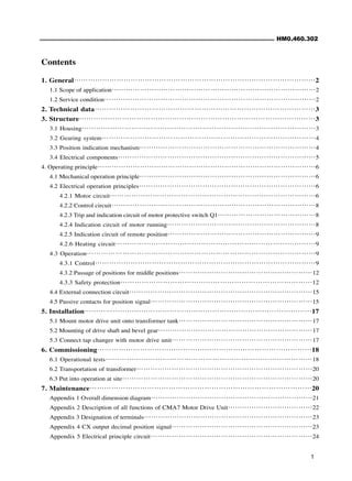 HM0.460.302
1
Contents
1. General⋯⋯⋯⋯⋯⋯⋯⋯⋯⋯⋯⋯⋯⋯⋯⋯⋯⋯⋯⋯⋯⋯⋯⋯⋯⋯⋯⋯⋯⋯⋯⋯⋯⋯2
1.1 Scope of application⋯⋯⋯⋯⋯⋯⋯⋯⋯⋯⋯⋯⋯⋯⋯⋯⋯⋯⋯⋯⋯⋯⋯⋯⋯⋯⋯⋯⋯2
1.2 Service condition⋯⋯⋯⋯⋯⋯⋯⋯⋯⋯⋯⋯⋯⋯⋯⋯⋯⋯⋯⋯⋯⋯⋯⋯⋯⋯⋯⋯⋯⋯2
2. Technical data⋯⋯⋯⋯⋯⋯⋯⋯⋯⋯⋯⋯⋯⋯⋯⋯⋯⋯⋯⋯⋯⋯⋯⋯⋯⋯⋯⋯⋯⋯⋯3
3. Structure⋯⋯⋯⋯⋯⋯⋯⋯⋯⋯⋯⋯⋯⋯⋯⋯⋯⋯⋯⋯⋯⋯⋯⋯⋯⋯⋯⋯⋯⋯⋯⋯⋯3
3.1 Housing⋯⋯⋯⋯⋯⋯⋯⋯⋯⋯⋯⋯⋯⋯⋯⋯⋯⋯⋯⋯⋯⋯⋯⋯⋯⋯⋯⋯⋯⋯⋯⋯⋯3
3.2 Gearing system⋯⋯⋯⋯⋯⋯⋯⋯⋯⋯⋯⋯⋯⋯⋯⋯⋯⋯⋯⋯⋯⋯⋯⋯⋯⋯⋯⋯⋯⋯4
3.3 Position indication mechanism⋯⋯⋯⋯⋯⋯⋯⋯⋯⋯⋯⋯⋯⋯⋯⋯⋯⋯⋯⋯⋯⋯⋯⋯⋯4
3.4 Electrical components⋯⋯⋯⋯⋯⋯⋯⋯⋯⋯⋯⋯⋯⋯⋯⋯⋯⋯⋯⋯⋯⋯⋯⋯⋯⋯⋯⋯5
4. Operating principle⋯⋯⋯⋯⋯⋯⋯⋯⋯⋯⋯⋯⋯⋯⋯⋯⋯⋯⋯⋯⋯⋯⋯⋯⋯⋯⋯⋯⋯⋯⋯6
4.1 Mechanical operation principle⋯⋯⋯⋯⋯⋯⋯⋯⋯⋯⋯⋯⋯⋯⋯⋯⋯⋯⋯⋯⋯⋯⋯⋯⋯6
4.2 Electrical operation principles⋯⋯⋯⋯⋯⋯⋯⋯⋯⋯⋯⋯⋯⋯⋯⋯⋯⋯⋯⋯⋯⋯⋯⋯⋯6
4.2.1 Motor circuit⋯⋯⋯⋯⋯⋯⋯⋯⋯⋯⋯⋯⋯⋯⋯⋯⋯⋯⋯⋯⋯⋯⋯⋯⋯⋯⋯⋯⋯6
4.2.2 Control circuit⋯⋯⋯⋯⋯⋯⋯⋯⋯⋯⋯⋯⋯⋯⋯⋯⋯⋯⋯⋯⋯⋯⋯⋯⋯⋯⋯⋯⋯8
4.2.3 Trip and indication circuit of motor protective switch Q1⋯⋯⋯⋯⋯⋯⋯⋯⋯⋯⋯⋯⋯⋯8
4.2.4 Indication circuit of motor running⋯⋯⋯⋯⋯⋯⋯⋯⋯⋯⋯⋯⋯⋯⋯⋯⋯⋯⋯⋯⋯8
4.2.5 Indication circuit of remote position⋯⋯⋯⋯⋯⋯⋯⋯⋯⋯⋯⋯⋯⋯⋯⋯⋯⋯⋯⋯⋯9
4.2.6 Heating circuit⋯⋯⋯⋯⋯⋯⋯⋯⋯⋯⋯⋯⋯⋯⋯⋯⋯⋯⋯⋯⋯⋯⋯⋯⋯⋯⋯⋯9
4.3 Operation⋯⋯⋯⋯⋯⋯⋯⋯⋯⋯⋯⋯⋯⋯⋯⋯⋯⋯⋯⋯⋯⋯⋯⋯⋯⋯⋯⋯⋯⋯⋯⋯9
4.3.1 Control⋯⋯⋯⋯⋯⋯⋯⋯⋯⋯⋯⋯⋯⋯⋯⋯⋯⋯⋯⋯⋯⋯⋯⋯⋯⋯⋯⋯⋯⋯⋯9
4.3.2 Passage of positions for middle positions⋯⋯⋯⋯⋯⋯⋯⋯⋯⋯⋯⋯⋯⋯⋯⋯⋯⋯⋯12
4.3.3 Safety protection⋯⋯⋯⋯⋯⋯⋯⋯⋯⋯⋯⋯⋯⋯⋯⋯⋯⋯⋯⋯⋯⋯⋯⋯⋯⋯⋯12
4.4 External connection circuit⋯⋯⋯⋯⋯⋯⋯⋯⋯⋯⋯⋯⋯⋯⋯⋯⋯⋯⋯⋯⋯⋯⋯⋯⋯⋯15
4.5 Passive contacts for position signal⋯⋯⋯⋯⋯⋯⋯⋯⋯⋯⋯⋯⋯⋯⋯⋯⋯⋯⋯⋯⋯⋯⋯15
5. Installation⋯⋯⋯⋯⋯⋯⋯⋯⋯⋯⋯⋯⋯⋯⋯⋯⋯⋯⋯⋯⋯⋯⋯⋯⋯⋯⋯⋯⋯⋯⋯⋯17
5.1 Mount motor drive unit onto transformer tank⋯⋯⋯⋯⋯⋯⋯⋯⋯⋯⋯⋯⋯⋯⋯⋯⋯⋯⋯17
5.2 Mounting of drive shaft and bevel gear⋯⋯⋯⋯⋯⋯⋯⋯⋯⋯⋯⋯⋯⋯⋯⋯⋯⋯⋯⋯⋯⋯17
5.3 Connect tap changer with motor drive unit⋯⋯⋯⋯⋯⋯⋯⋯⋯⋯⋯⋯⋯⋯⋯⋯⋯⋯⋯⋯17
6. Commissioning⋯⋯⋯⋯⋯⋯⋯⋯⋯⋯⋯⋯⋯⋯⋯⋯⋯⋯⋯⋯⋯⋯⋯⋯⋯⋯⋯⋯⋯⋯18
6.1 Operational tests⋯⋯⋯⋯⋯⋯⋯⋯⋯⋯⋯⋯⋯⋯⋯⋯⋯⋯⋯⋯⋯⋯⋯⋯⋯⋯⋯⋯⋯18
6.2 Transportation of transformer⋯⋯⋯⋯⋯⋯⋯⋯⋯⋯⋯⋯⋯⋯⋯⋯⋯⋯⋯⋯⋯⋯⋯⋯⋯20
6.3 Put into operation at site⋯⋯⋯⋯⋯⋯⋯⋯⋯⋯⋯⋯⋯⋯⋯⋯⋯⋯⋯⋯⋯⋯⋯⋯⋯⋯⋯20
7. Maintenance⋯⋯⋯⋯⋯⋯⋯⋯⋯⋯⋯⋯⋯⋯⋯⋯⋯⋯⋯⋯⋯⋯⋯⋯⋯⋯⋯⋯⋯⋯⋯20
Appendix 1 Overall dimension diagram⋯⋯⋯⋯⋯⋯⋯⋯⋯⋯⋯⋯⋯⋯⋯⋯⋯⋯⋯⋯⋯⋯⋯21
Appendix 2 Description of all functions of CMA7 Motor Drive Unit⋯⋯⋯⋯⋯⋯⋯⋯⋯⋯⋯⋯22
Appendix 3 Designation of terminals⋯⋯⋯⋯⋯⋯⋯⋯⋯⋯⋯⋯⋯⋯⋯⋯⋯⋯⋯⋯⋯⋯⋯⋯23
Appendix 4 CX output decimal position signal⋯⋯⋯⋯⋯⋯⋯⋯⋯⋯⋯⋯⋯⋯⋯⋯⋯⋯⋯⋯23
Appendix 5 Electrical principle circuit⋯⋯⋯⋯⋯⋯⋯⋯⋯⋯⋯⋯⋯⋯⋯⋯⋯⋯⋯⋯⋯⋯⋯24
 