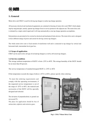 2
1. General
Motor drive unit CMA7 is used for driving tap changer to realize tap change operation.
All necessary electrical and mechanical equipments are contained in housing of motor drive unit CMA7 which adopts
step-by-step principle, namely, operate tap changer from its service position to the adjacent one. The motor drive unit
is initiated by a single control signal and it will stop automatically as one tap change operation accomplishes.
End positions are prevented to be overrun by electrical and mechanical limits devices. The motor drive unit is designed
to have different ratings of power and current for driving various tap changers.
The whole motor drive unit is fixed outside of transformer wall and is connected to tap changer by vertical and
horizontal shaft, intermediate bevel gear box.
1.1 Scope of application
CMA7 can be used to drive all type of on-load tap changers as well as off-circuit tap changers.
1.2 Service condition
The storage ambient temperature of OLTC is from -25℃ to 40℃. The storage humidity of the OLTC should
be no more than 85 percent.
The service temperature of standard designed OLTC is -25℃ to 40℃
If the temperature exceeds the range of above (-25℃ to 40℃), please specify when ordering.
To meet the ordering requirements and
comply with the operating environment, if
the requested service temperature is out of
the range of -25℃ to 40℃, the material and
accessories of the OLTC will be specially
designed and selected.
The deviation of perpendicularity to ground can
not exceed 5%.
The place for application should be free of
serious dust, explosive and corrosive gases.
Fig.1 CMA 7 Motor Drive Unit
 