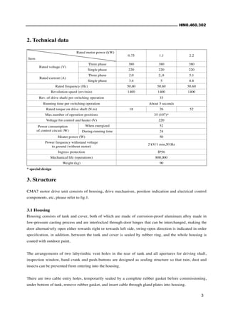 HM0.460.302
3
* special design
Rated motor power (kW)
Item
0.75 1.1 2.2
Rated voltage (V)
Three phase 380 380 380
Single phase 220 220 220
Rated current (A)
Three phase 2.0 2,.8 5.1
Single phase 3.4 5 8.8
Rated frequency (Hz) 50,60 50,60 50,60
Revolution speed (rev/min) 1400 1400 1400
Rev. of drive shaft/ per switching operation 33
Running time per switching operation About 5 seconds
Rated torque on drive shaft (N.m) 18 26 52
Max.number of operation positions 35 (107)*
Voltage for control and heater (V) 220
Power consumption
of control circuit (W)
When energized 52
During running time 24
Heater power (W) 50
Power frequency withstand voltage
to ground (without motor)
2 kV/1 min,50 Hz
Ingress protection IP56
Mechanical life (operations) 800,000
Weight (kg) 90
2. Technical data
3. Structure
CMA7 motor drive unit consists of housing, drive mechanism, position indication and electrical control
components, etc, please refer to fig.1.
3.1 Housing
Housing consists of tank and cover, both of which are made of corrosion-proof aluminum alloy made in
low-pressure casting process and are interlocked through door hinges that can be interchanged, making the
door alternatively open either towards right or towards left side, swing-open direction is indicated in order
specification, in addition, between the tank and cover is sealed by rubber ring, and the whole housing is
coated with outdoor paint.
The arrangements of two labyrinthic vent holes in the rear of tank and all apertures for driving shaft,
inspection window, hand crank and push-buttons are designed as sealing structure so that rain, dust and
insects can be prevented from entering into the housing.
There are two cable entry holes, temporarily sealed by a complete rubber gasket before commissioning,
under bottom of tank, remove rubber gasket, and insert cable through gland plates into housing.
 