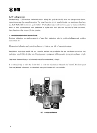 4
Fig.2 Driving mechanism
3.2 Gearing system
Showed in fig.2, gear system comprises motor, pulley box, poly-V- driving belt, two end positions limits,
transmission gear for manual operation. The poly-V-driving belt is installed inside cast aluminum alloy box,
etc. Belt shaft and transmission gear shaft are structured as sleeve shaft and connected by mechanical clutch
which is used for mechanical limit protection of motor drive unit, when the mechanical limit is actuated,
then clutch acts, the motor will stop running.
3.3 Position indication mechanism
Position indication mechanism consists of cam disc, indication wheels, position indicator and position
transmitter, etc.
The position indication and control mechanism is fixed on one side of transmission gear.
Tap change indication wheel 104 and cam disc perform one revolution for one tap change operation. The
indication wheel 104 is divided into 33 sections on which green field represents stop position of cam switch.
Operation counter displays accumulated operation times of tap changer.
It is not necessary to open the motor drive to look into mechanical indicator and counter. Position signal
from the position transmitter is transmitted into position indicator via terminals.
 