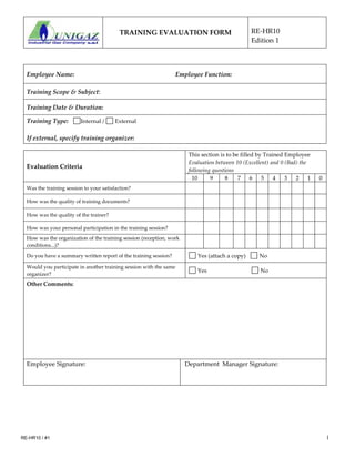 TRAINING EVALUATION FORM RE-HR10
Edition 1
RE-HR10 / #1 1
Employee Name: Employee Function:
Training Scope & Subject:
Training Date & Duration:
Training Type: Internal / External
If external, specify training organizer:
Evaluation Criteria
This section is to be filled by Trained Employee
Evaluation between 10 (Excellent) and 0 (Bad) the
following questions
10 9 8 7 6 5 4 3 2 1 0
Was the training session to your satisfaction?
How was the quality of training documents?
How was the quality of the trainer?
How was your personal participation in the training session?
How was the organization of the training session (reception, work
conditions...)?
Do you have a summary written report of the training session? Yes (attach a copy) No
Would you participate in another training session with the same
organizer?
Yes No
Other Comments:
Employee Signature: Department Manager Signature:
 