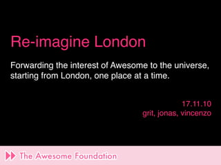 Re-imagine London
Forwarding the interest of Awesome to the universe,
starting from London, one place at a time.


                                              17.11.10
                                 grit, jonas, vincenzo
 