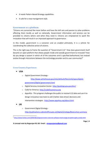 •   It needs Pattern-Based Strategy capabilities.

      •   It calls for a new management style.



Government as a platform
“Citizens are connected like never before and have the skill sets and passion to solve problems
affecting them locally as well as nationally. Government information and services can be
provided to citizens where and when they need it. Citizens are empowered to spark the
innovation that will result in an improved approach to governance.

In this model, government is a convener and an enabler–ultimately, it is a vehicle for
coordinating the collective action of citizens.

This is the right way to frame the question of “Government 2.0.” How does government itself
become an open platform that allows people inside and outside government to innovate? How
do you design a system in which all of the outcomes aren’t specified beforehand, but instead
evolve through interactions between the technology provider and its user community?2



Cross Country Experience:
      • USA
              o Digital Government Strategy -
                           http://www.whitehouse.gov/sites/default/files/omb/egov/digital-
                  government/digital-government.html
              o Digital Services Innovation Center http://gsablogs.gsa.gov/dsic/
              o Code for America http://codeforamerica.org
              o Apps4Va - This program challenges the public to review K-12 data and use it to
                  design innovative new tools to aid in better data-driven decisions and
                  intervention strategies. http://www.apps4va.org/about.html

      • UK
              o Government Digital Strategy -
                  http://publications.cabinetoffice.gov.uk/digital/strategy/#executive-summary

2
    http://www.forbes.com/2009/08/10/government-internet-software-technology-breakthroughs-oreilly.html

                                                                                                   Page | 4
A concept note by Nagarajan M, IAS Email : mnagarajanias@gmail.com
 