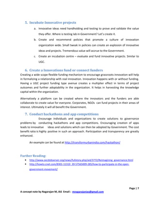 5. Incubate Innovative projects
           a. Innovative ideas need handholding and testing to prove and validate the value
              they offer. Where is testing lab in Government? Let’s create it.
           b. Create and recommend policies that promote a culture of innovation
              organization wide. Small tweak in policies can create an explosion of innovative
              ideas and projects. Tremendous value will accrue to the Government.
           c. Create an incubation centre – evaluate and fund innovative projects. Similar to
              UGC.

   6. Create a Innovations fund or connect funders
Creating a wide scope flexible funding mechanism to encourage grassroots innovation will help
in formalizing a relationship with real innovation. Innovation happens with or without funding.
Having a UGC project funding type avenue creates a multiplier effect in terms of project
outcomes and further adoptability in the organization. It helps in harvesting the knowledge
capital within the organization.

Alternatively a platform can be created where the innovators and the funders are able
collaborate to create value for everyone. Corporates, NGOs can fund projects in their areas of
interest. Ultimately it will all benefit the Government.

   7. Conduct hackathons and app competitions
                Encourage individuals and organizations to create solutions to governance
problems by conducting hackathons and app competitions. Encouraging creation of apps
leads to innovative ideas and solutions which can then be adopted by Government. The cost
benefit ratio is highly positive in such an approach. Participation and transparency are greatly
enhanced.

       An example can be found at http://transformurbanindia.com/hackathon/



Further Reading:
   •   http://www.oecdobserver.org/news/fullstory.php/aid/3772/Reimagining_governance.html
   •   http://howto.cnet.com/8301-11310_39-57565009-285/how-to-participate-in-the-open-
       government-movement/




                                                                                        Page | 7
A concept note by Nagarajan M, IAS Email : mnagarajanias@gmail.com
 