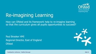 Re-imagining Learning
How can Ofsted and its framework help to re-imagine learning
so that the curriculum gives all pupils opportunities to succeed?
Paul Brooker HMI
Regional Director, East of England
Ofsted
Headteacher conference - Bedford Borough Slide 1
 