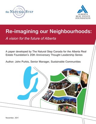 Re-imagining our Neighbourhoods:
   vision for the future of Alberta


A paper developed by The Natural Step Canada for the Alberta Real
Estate Foundation's 20th Anniversary Thought Leadership Series

Author: John Purkis, Senior Manager, Sustainable Communities




November, 2011
 