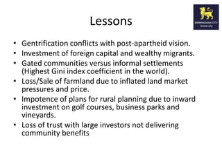 Lessons
• Gentrification conflicts with post-apartheid vision.
• Investment of foreign capital and wealthy migrants.
• Gated communities versus informal settlements
  (Highest Gini index coefficient in the world).
• Loss/Sale of farmland due to inflated land market
  pressures and price.
• Impotence of plans for rural planning due to inward
  investment on golf courses, business parks and
  vineyards.
• Loss of trust with large investors not delivering
  community benefits
 